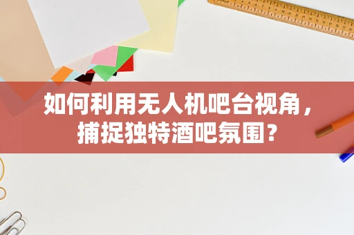 如何利用无人机吧台视角，捕捉独特酒吧氛围？