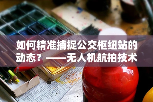 如何精准捕捉公交枢纽站的动态？——无人机航拍技术面临的挑战与解决方案