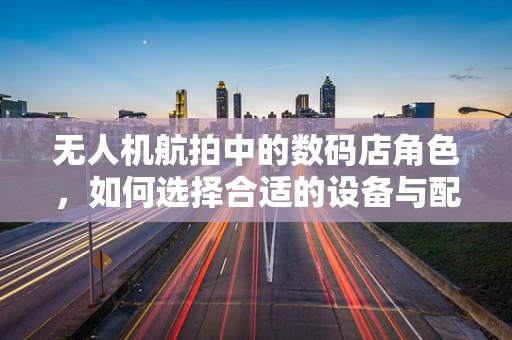 无人机航拍中的数码店角色，如何选择合适的设备与配件？