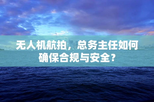 无人机航拍，总务主任如何确保合规与安全？