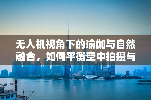 无人机视角下的瑜伽与自然融合，如何平衡空中拍摄与地面练习的界限？