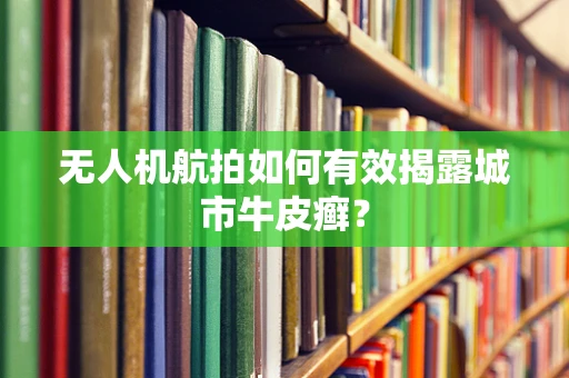无人机航拍如何有效揭露城市牛皮癣？