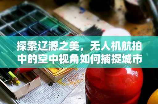 探索辽源之美，无人机航拍中的空中视角如何捕捉城市独特魅力？