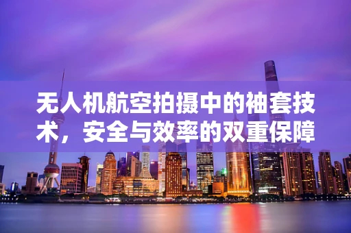 无人机航空拍摄中的袖套技术，安全与效率的双重保障？