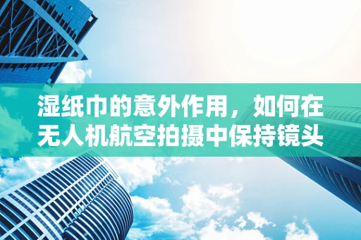 湿纸巾的意外作用，如何在无人机航空拍摄中保持镜头清洁？
