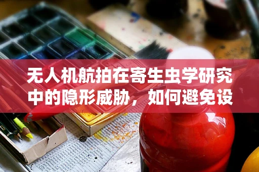 无人机航拍在寄生虫学研究中的隐形威胁，如何避免设备成为寄生虫的温床？