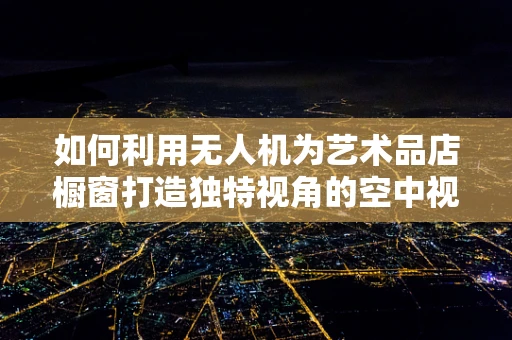 如何利用无人机为艺术品店橱窗打造独特视角的空中视觉盛宴？