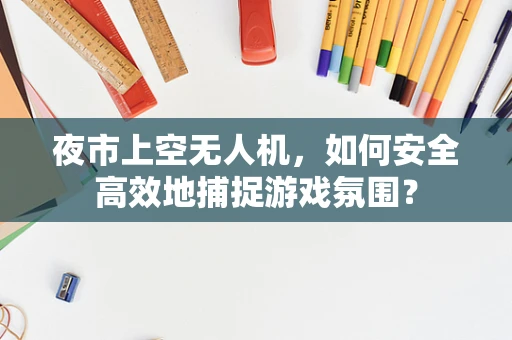 夜市上空无人机，如何安全高效地捕捉游戏氛围？