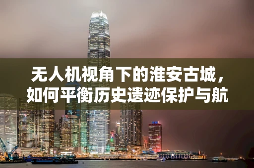 无人机视角下的淮安古城，如何平衡历史遗迹保护与航拍安全？