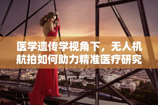 医学遗传学视角下，无人机航拍如何助力精准医疗研究？