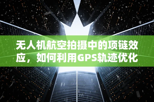 无人机航空拍摄中的项链效应，如何利用GPS轨迹优化拍摄路径？