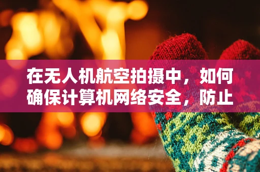 在无人机航空拍摄中，如何确保计算机网络安全，防止数据泄露？