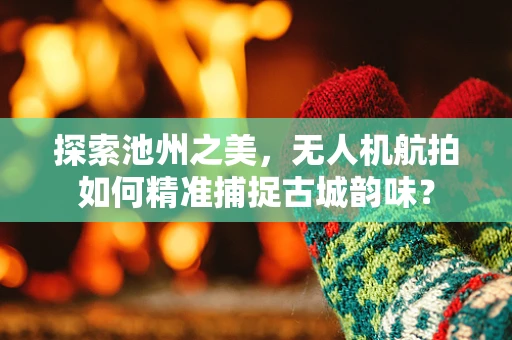探索池州之美，无人机航拍如何精准捕捉古城韵味？