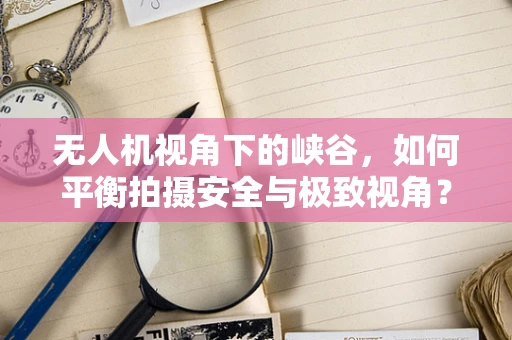 无人机视角下的峡谷，如何平衡拍摄安全与极致视角？