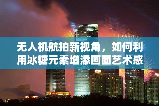 无人机航拍新视角，如何利用冰糖元素增添画面艺术感？