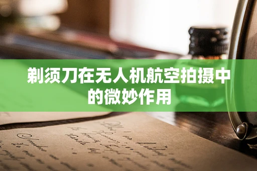 剃须刀在无人机航空拍摄中的微妙作用