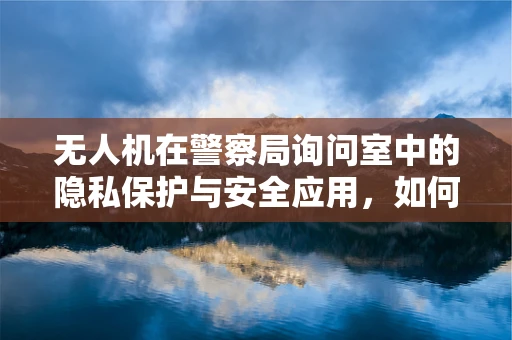 无人机在警察局询问室中的隐私保护与安全应用，如何平衡技术便利与法律合规？