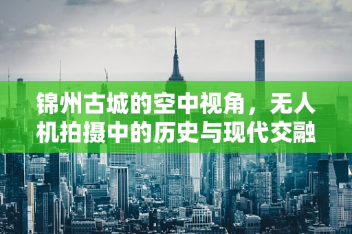 锦州古城的空中视角，无人机拍摄中的历史与现代交融