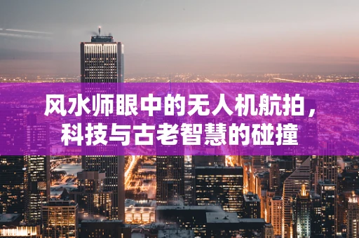风水师眼中的无人机航拍，科技与古老智慧的碰撞