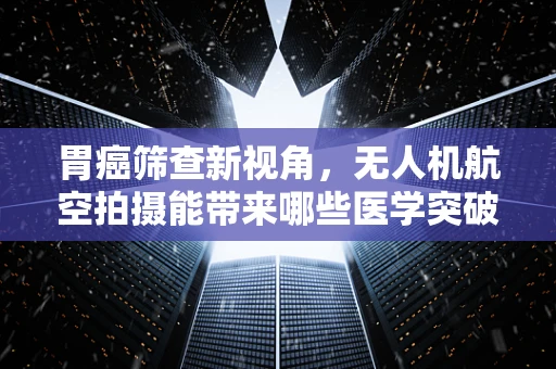 胃癌筛查新视角，无人机航空拍摄能带来哪些医学突破？