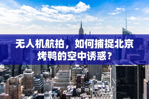无人机航拍，如何捕捉北京烤鸭的空中诱惑？