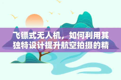飞镖式无人机，如何利用其独特设计提升航空拍摄的精准度？