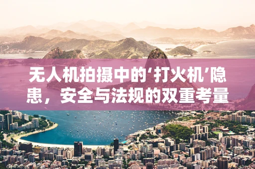 无人机拍摄中的‘打火机’隐患，安全与法规的双重考量