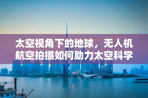 太空视角下的地球，无人机航空拍摄如何助力太空科学研究？