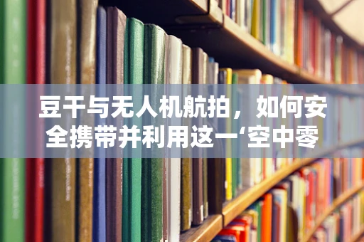 豆干与无人机航拍，如何安全携带并利用这一‘空中零食’？