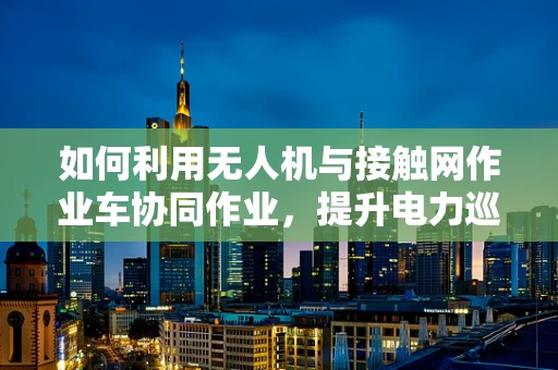 如何利用无人机与接触网作业车协同作业，提升电力巡检效率？