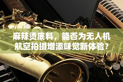 麻辣烫底料，能否为无人机航空拍摄增添味觉新体验？