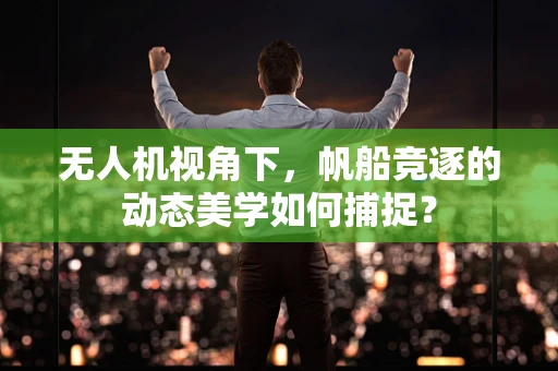 无人机视角下，帆船竞逐的动态美学如何捕捉？