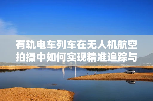 有轨电车列车在无人机航空拍摄中如何实现精准追踪与安全避障？