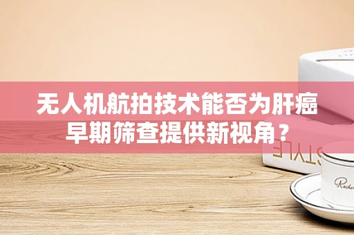 无人机航拍技术能否为肝癌早期筛查提供新视角？