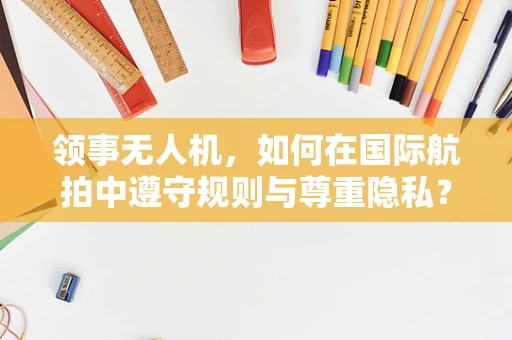 领事无人机，如何在国际航拍中遵守规则与尊重隐私？