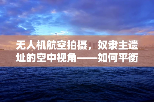 无人机航空拍摄，奴隶主遗址的空中视角——如何平衡历史真相与文化尊重？
