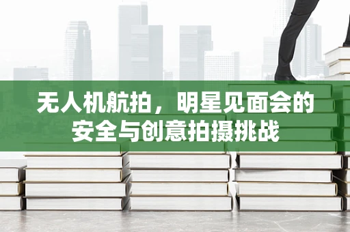 无人机航拍，明星见面会的安全与创意拍摄挑战