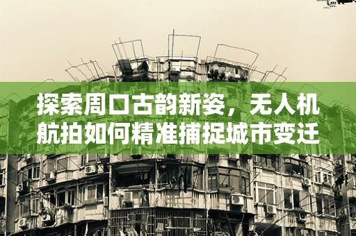 探索周口古韵新姿，无人机航拍如何精准捕捉城市变迁？