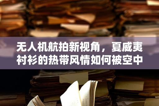 无人机航拍新视角，夏威夷衬衫的热带风情如何被空中镜头捕捉？
