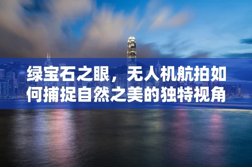 绿宝石之眼，无人机航拍如何捕捉自然之美的独特视角？