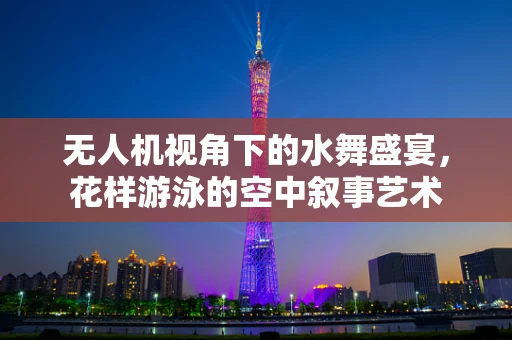 无人机视角下的水舞盛宴，花样游泳的空中叙事艺术