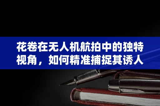 花卷在无人机航拍中的独特视角，如何精准捕捉其诱人纹理？