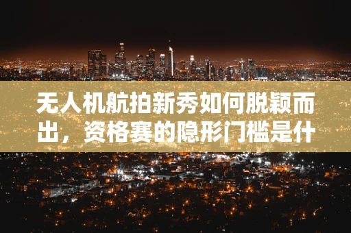 无人机航拍新秀如何脱颖而出，资格赛的隐形门槛是什么？