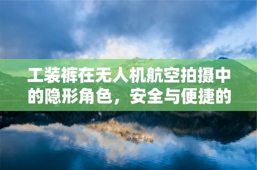 工装裤在无人机航空拍摄中的隐形角色，安全与便捷的双重保障
