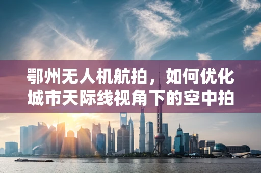 鄂州无人机航拍，如何优化城市天际线视角下的空中拍摄策略？