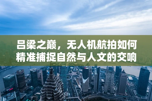 吕梁之巅，无人机航拍如何精准捕捉自然与人文的交响？