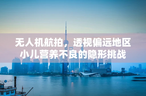 无人机航拍，透视偏远地区小儿营养不良的隐形挑战