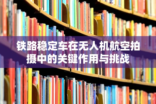 铁路稳定车在无人机航空拍摄中的关键作用与挑战