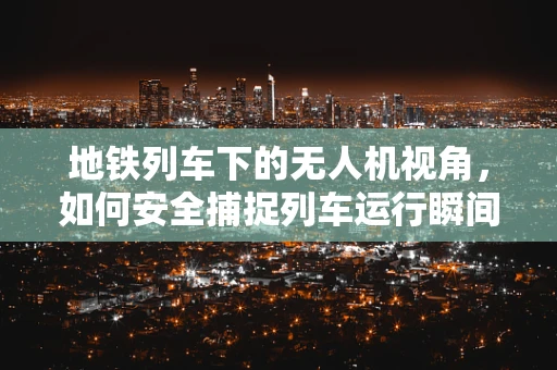 地铁列车下的无人机视角，如何安全捕捉列车运行瞬间？