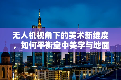 无人机视角下的美术新维度，如何平衡空中美学与地面细节？